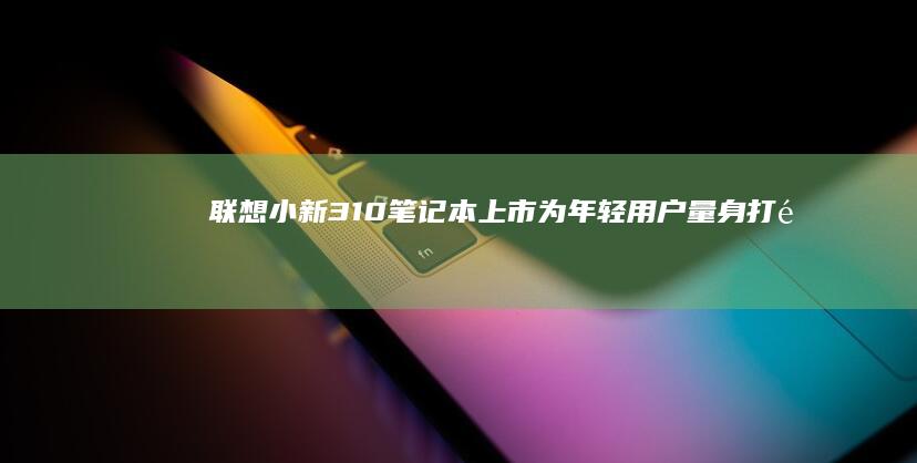 联想小新310笔记本上市：为年轻用户量身打造的精品之作 (联想小新310怎么进入bios界面)