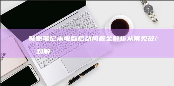 联想笔记本电脑启动问题全解析：从常见故障到解决步骤 (联想笔记本电脑黑屏打不开怎么办)