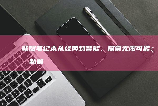 联想笔记本：从经典到智能，探索无限可能的新篇章 (联想笔记本维修服务网点查询)