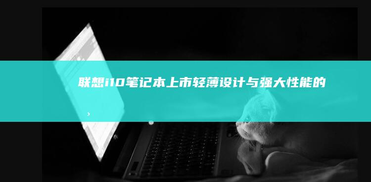 联想i10笔记本上市：轻薄设计与强大性能的典范之作 (联想ideapad10)