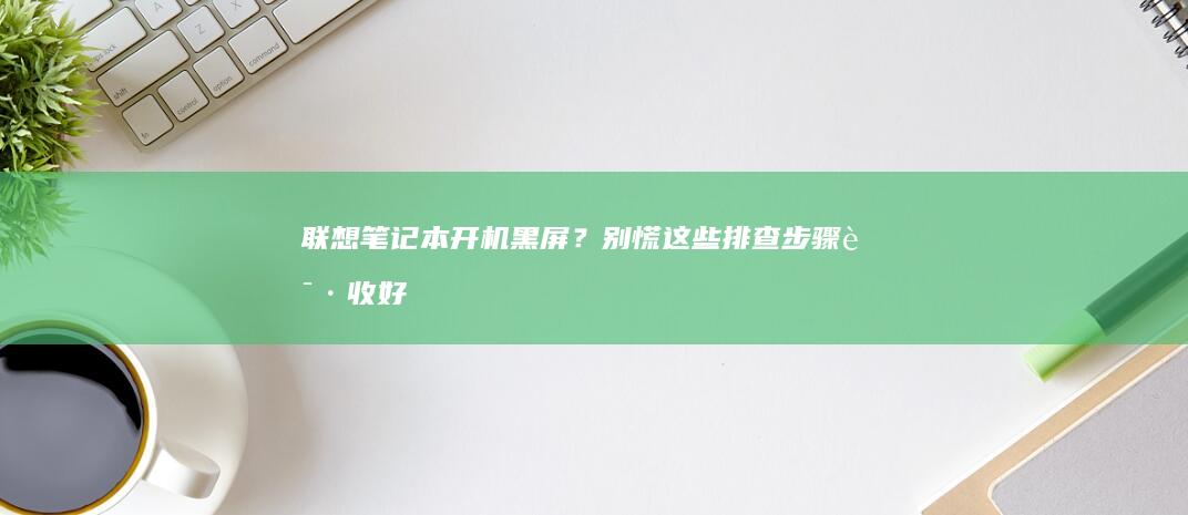 联想笔记本开机黑屏？别慌！这些排查步骤请收好 (联想笔记本开不了机怎么办)