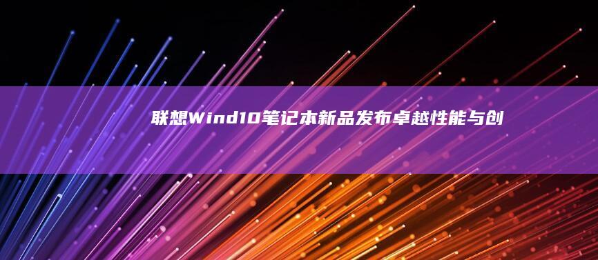 联想Wind10笔记本新品发布：卓越性能与创新设计的完美结合 (联想windows11)