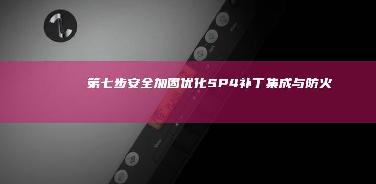 第七步：安全加固优化——SP4补丁集成与防火墙/杀毒软件的XP系统特殊配置 (安全七步法内容)