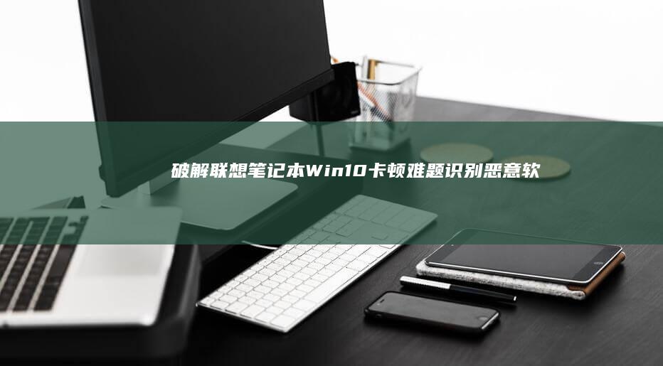 破解联想笔记本Win10卡顿难题：识别恶意软件/系统还原/注册表清理/驱动回滚的实战技巧 (破解联想笔记本不认电池)