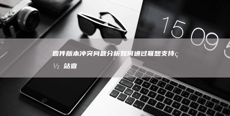 固件版本冲突问题分析：如何通过联想支持网站查询匹配的BIOS版本与补丁 (固件版本冲突怎么处理)