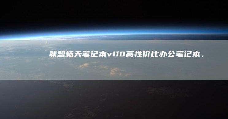 联想杨天笔记本v110：高性价比办公笔记本，适合学生和家庭使用 (联想杨天笔记本怎么样)
