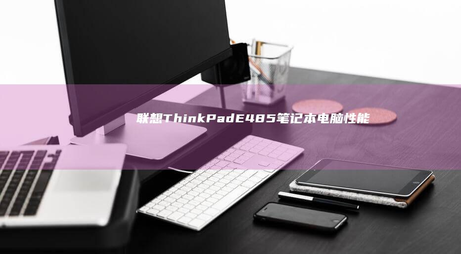 联想ThinkPad E485笔记本电脑:性能与设计的完美结合,适合商务人士和学生的理想选择 (联想thinkbook)