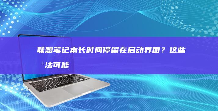 联想笔记本长时间停留在启动界面？这些方法可能能解决问题 (联想笔记本长时间不用开不了机怎么办)