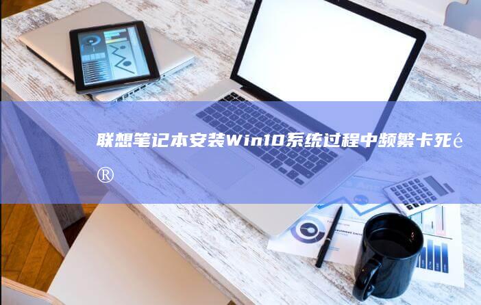 联想笔记本安装Win10系统过程中频繁卡死问题解析与解决方案 (联想笔记本安装系统按哪个键)