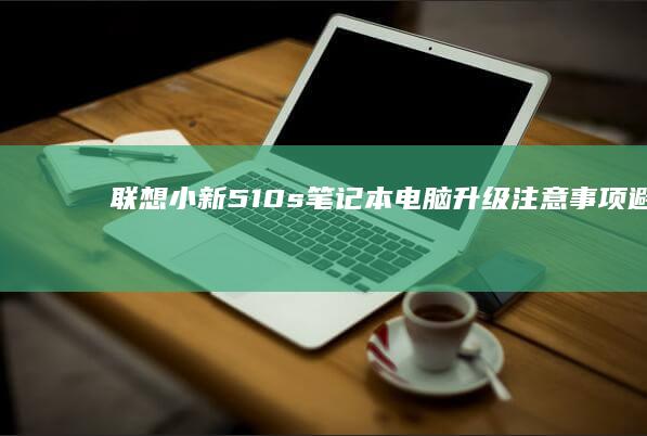 联想小新510s笔记本电脑升级注意事项：避免不必要的麻烦 (联想小新510s)
